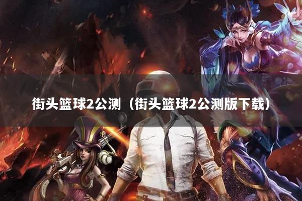 街头篮球2公测（街头篮球2公测版下载）