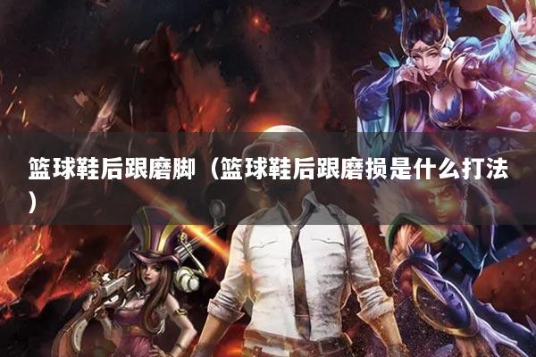 篮球鞋后跟磨脚（篮球鞋后跟磨损是什么打法）