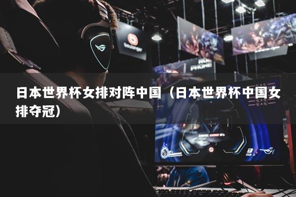 日本世界杯女排对阵中国（日本世界杯中国女排夺冠）