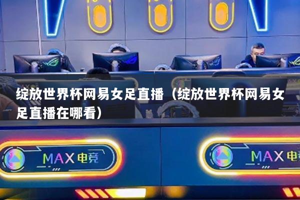 绽放世界杯网易女足直播（绽放世界杯网易女足直播在哪看）