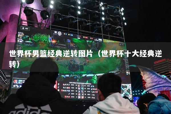 世界杯男篮经典逆转图片（世界杯十大经典逆转）