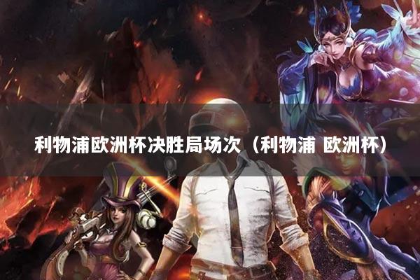 利物浦欧洲杯决胜局场次(利物浦 欧洲杯)