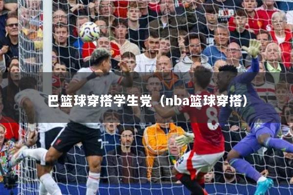 巴篮球穿搭学生党（nba篮球穿搭）